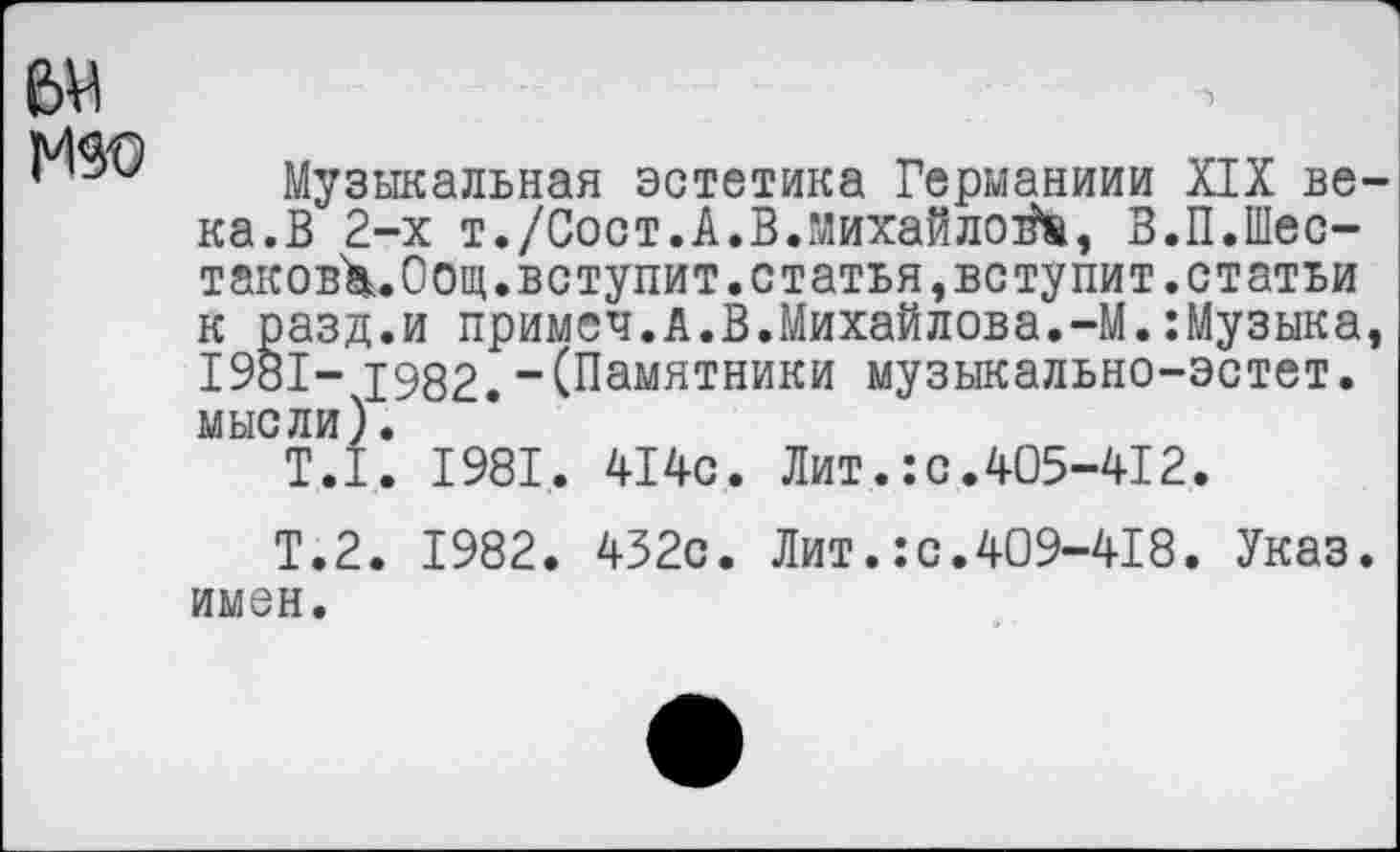 ﻿ем
Музыкальная эстетика Германиии XIX ве ка.В 2-х т./Сост.А.В.Михайлов, В.П.Шес-таковХ.Оощ.вступит.статья,вступит.статьи к разд.и примсч.А.В.Михайлова.-М.:Музыка 1981- 1982.-(Памятники музыкально-эстет. мысли).
Т.1. 1981. 414с. Лит.:с.405-412.
Т.2. 1982. 432с. Лит.:с.409-418. Указ, имен.